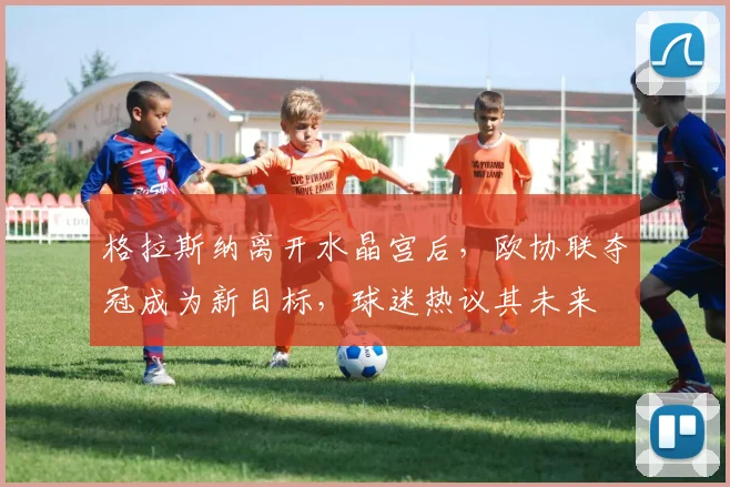 格拉斯纳离开水晶宫后，欧协联夺冠成为新目标，球迷热议其未来