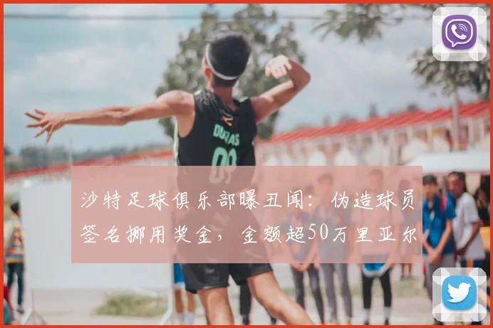 沙特足球俱乐部曝丑闻:伪造球员签名挪用奖金,金额超50万里亚尔