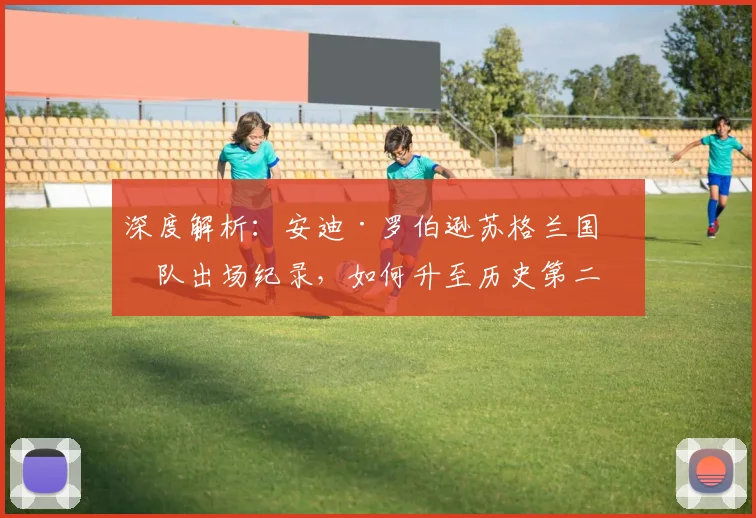 深度解析:安迪·罗伯逊苏格兰国家队出场纪录,如何升至历史第二?超越哪些传奇?