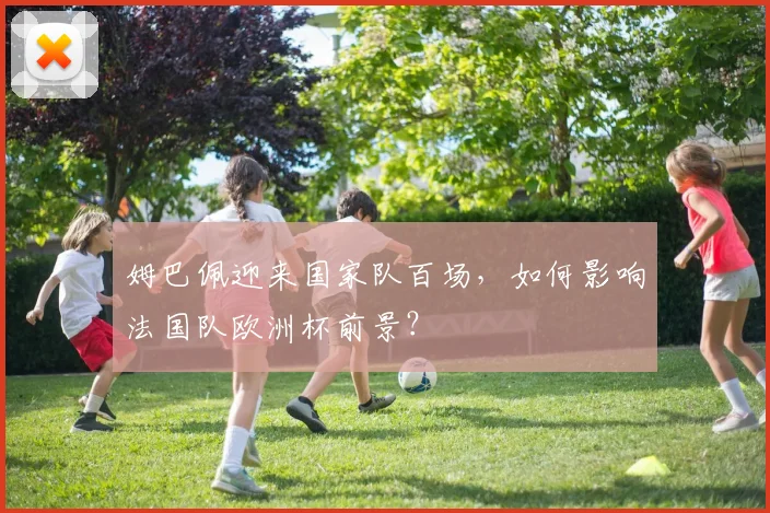 姆巴佩迎来国家队百场,如何影响法国队欧洲杯前景?