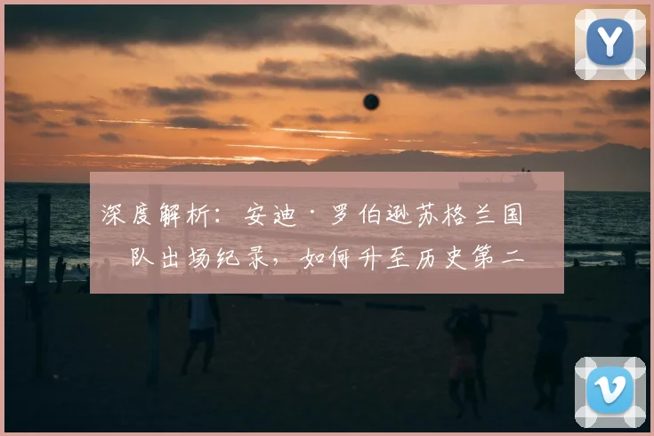 深度解析:安迪·罗伯逊苏格兰国家队出场纪录,如何升至历史第二?超越哪些传奇?
