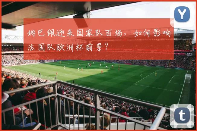 姆巴佩迎来国家队百场，如何影响法国队欧洲杯前景？