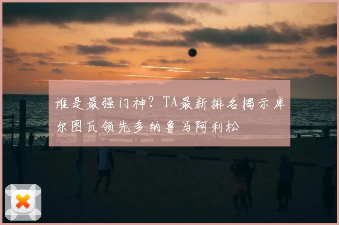 谁是最强门神?TA最新排名揭示库尔图瓦领先多纳鲁马阿利松